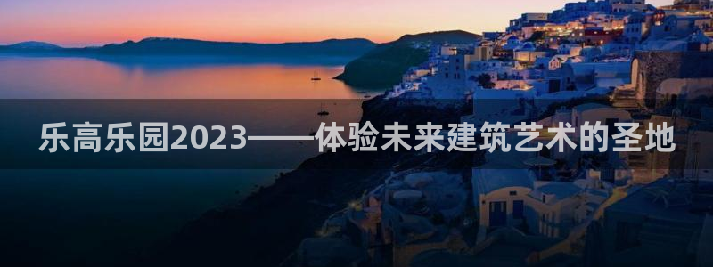 彩易通体育免费注册入口：乐高乐园2023——体验未来建筑艺术的圣地