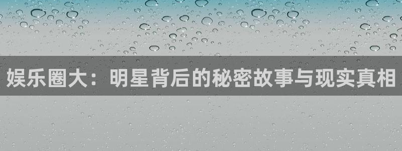彩易通平台开户链接：娱乐圈大：明星背后的秘密故事与现实真相
